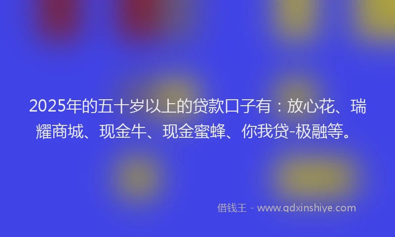 2025年的五十岁以上的贷款口子有：放心花、瑞耀商城、现金牛、现金蜜蜂、你我贷-极融等。