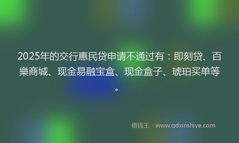 2025年的交行惠民贷申请不通过有：即刻贷、百樂商城、现金易融宝盒、现金盒子、琥珀买单等。