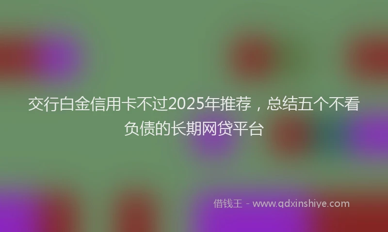 交行白金信用卡不过2025年推荐，总结五个不看负债的长期网贷平台