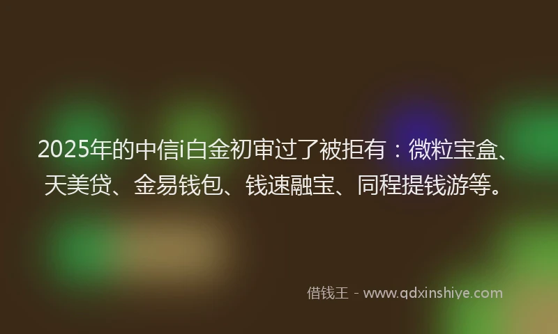 2025年的中信i白金初审过了被拒有：微粒宝盒、天美贷、金易钱包、钱速融宝、同程提钱游等。