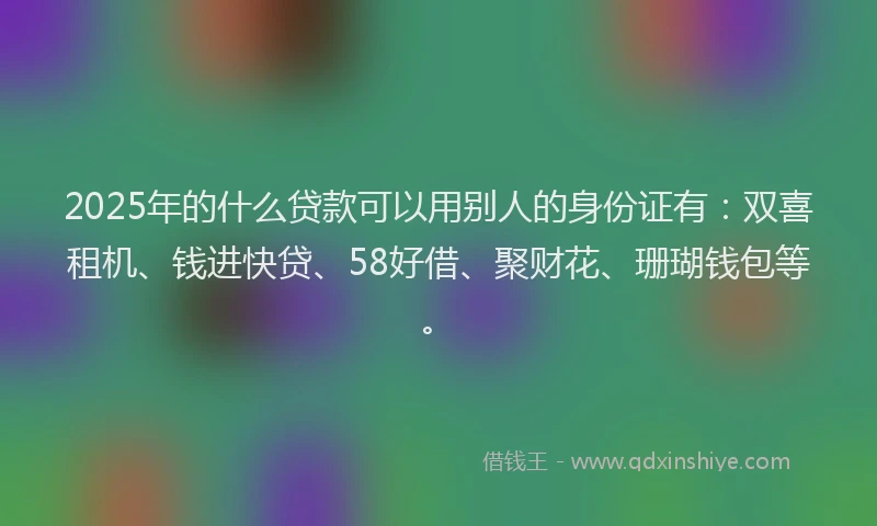 2025年的什么贷款可以用别人的身份证有：双喜租机、钱进快贷、58好借、聚财花、珊瑚钱包等。