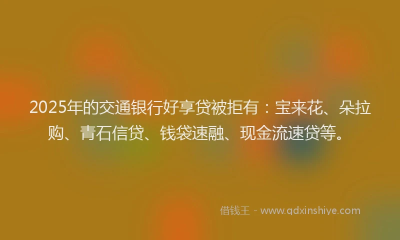 2025年的交通银行好享贷被拒有：宝来花、朵拉购、青石信贷、钱袋速融、现金流速贷等。