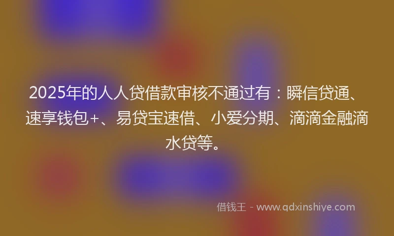 2025年的人人贷借款审核不通过有：瞬信贷通、速享钱包+、易贷宝速借、小爱分期、滴滴金融滴水贷等。