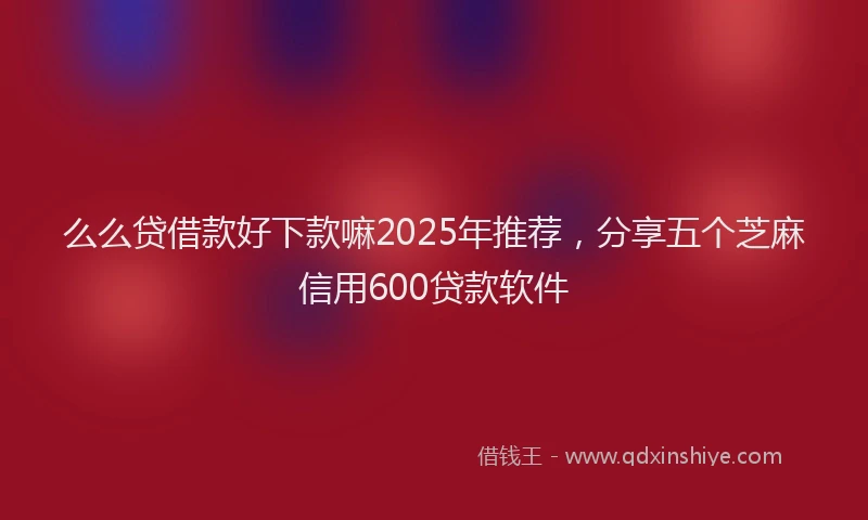 么么贷借款好下款嘛2025年推荐，分享五个芝麻信用600贷款软件