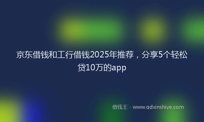 京东借钱和工行借钱2025年推荐，分享5个轻松贷10万的app