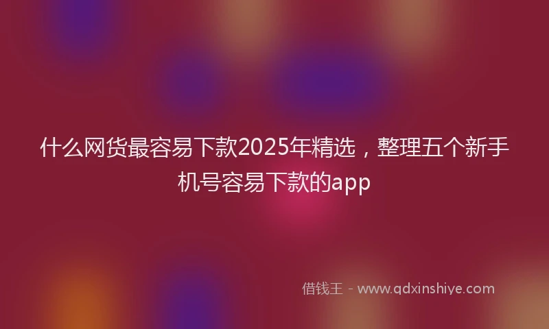 什么网货最容易下款2025年精选，整理五个新手机号容易下款的app