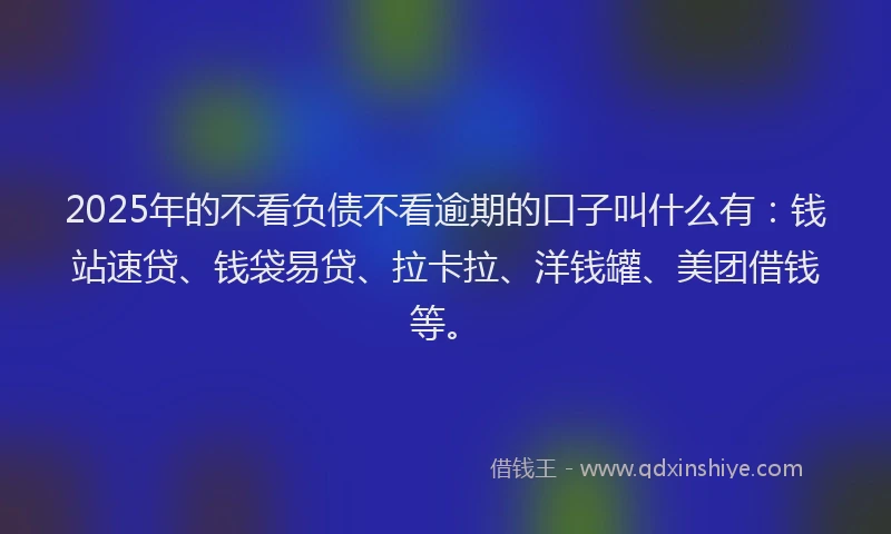 2025年的不看负债不看逾期的口子叫什么有：钱站速贷、钱袋易贷、拉卡拉、洋钱罐、美团借钱等。