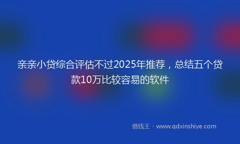 亲亲小贷综合评估不过2025年推荐，总结五个贷款10万比较容易的软件