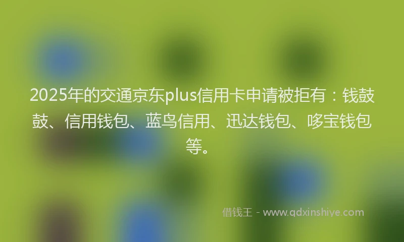 2025年的交通京东plus信用卡申请被拒有：钱鼓鼓、信用钱包、蓝鸟信用、迅达钱包、哆宝钱包等。