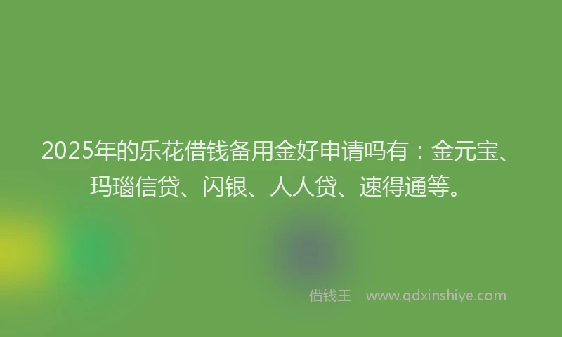 2025年的乐花借钱备用金好申请吗有：金元宝、玛瑙信贷、闪银、人人贷、速得通等。