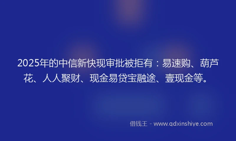 2025年的中信新快现审批被拒有：易速购、葫芦花、人人聚财、现金易贷宝融途、壹现金等。
