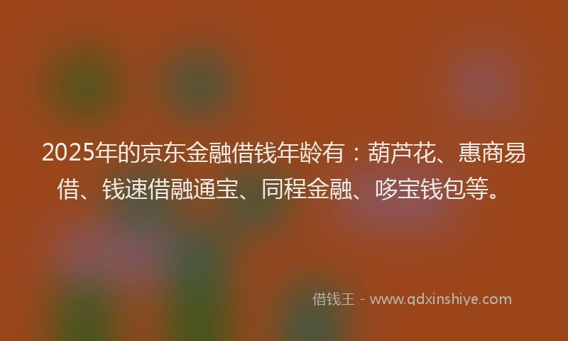 2025年的京东金融借钱年龄有：葫芦花、惠商易借、钱速借融通宝、同程金融、哆宝钱包等。