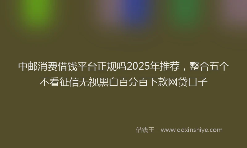 中邮消费借钱平台正规吗2025年推荐，整合五个不看征信无视黑白百分百下款网贷口子