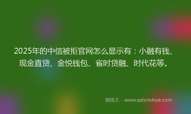 2025年的中信被拒官网怎么显示有：小融有钱、现金直贷、金悦钱包、省时贷融、时代花等。