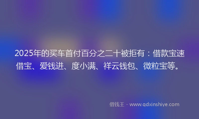2025年的买车首付百分之二十被拒有：借款宝速借宝、爱钱进、度小满、祥云钱包、微粒宝等。