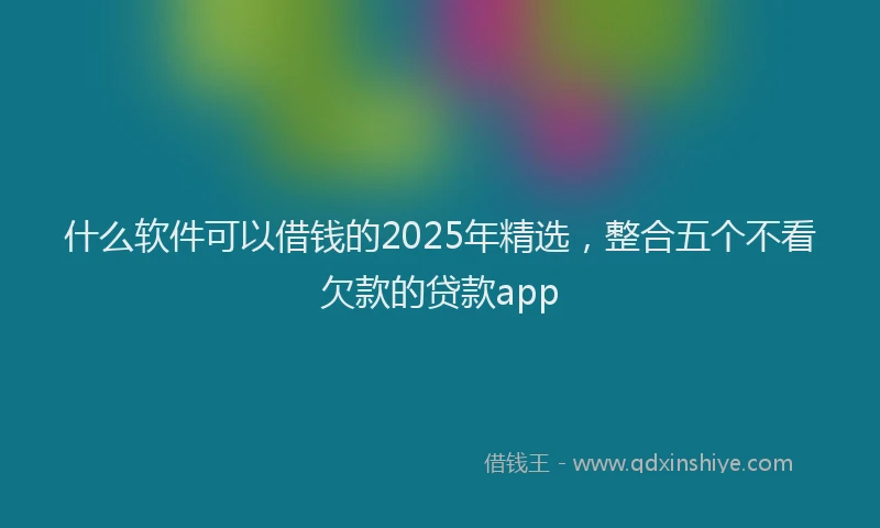 什么软件可以借钱的2025年精选，整合五个不看欠款的贷款app