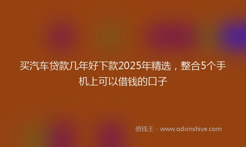 买汽车贷款几年好下款2025年精选，整合5个手机上可以借钱的口子
