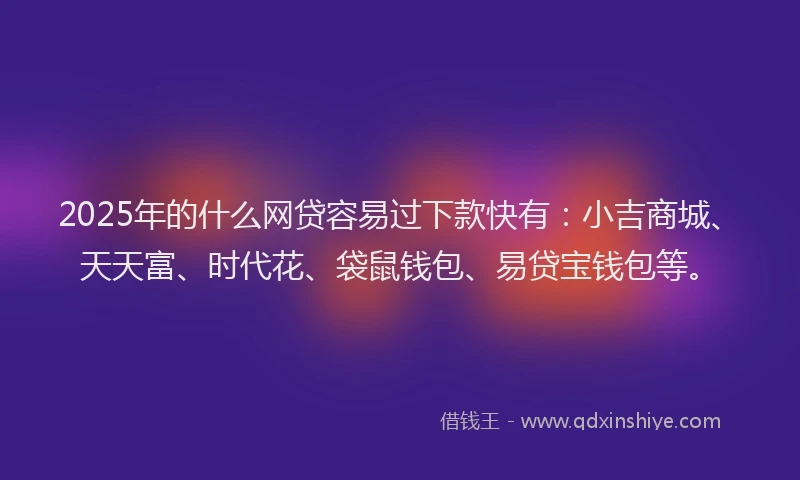 2025年的什么网贷容易过下款快有：小吉商城、天天富、时代花、袋鼠钱包、易贷宝钱包等。