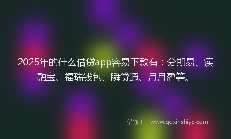 2025年的什么借贷app容易下款有：分期易、疾融宝、福瑞钱包、瞬贷通、月月盈等。