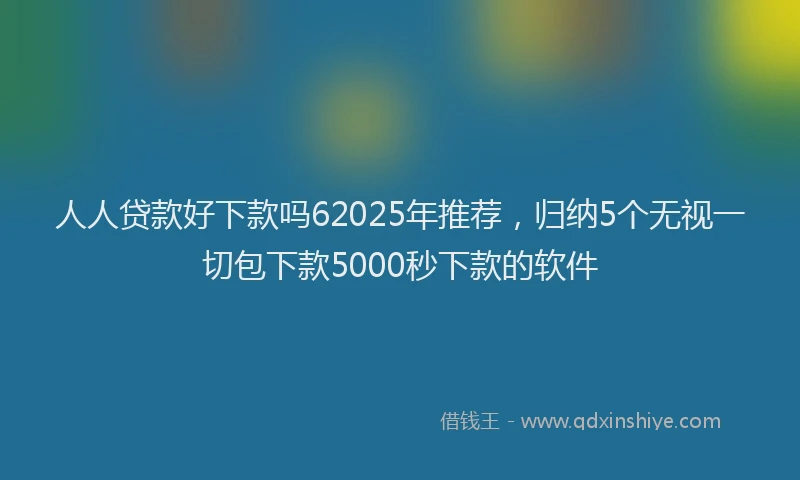 人人贷款好下款吗62025年推荐，归纳5个无视一切包下款5000秒下款的软件