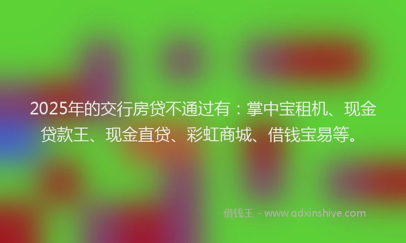 2025年的交行房贷不通过有：掌中宝租机、现金贷款王、现金直贷、彩虹商城、借钱宝易等。