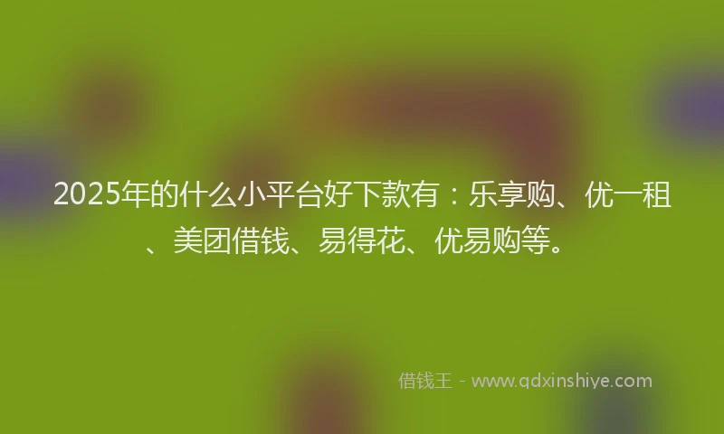 2025年的什么小平台好下款有：乐享购、优一租、美团借钱、易得花、优易购等。