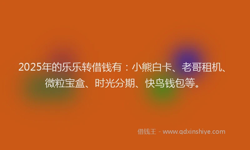2025年的乐乐转借钱有：小熊白卡、老哥租机、微粒宝盒、时光分期、快鸟钱包等。