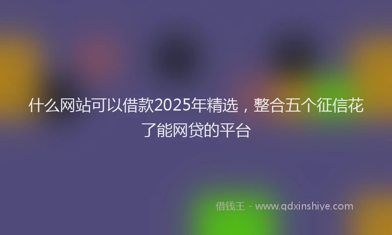 什么网站可以借款2025年精选，整合五个征信花了能网贷的平台