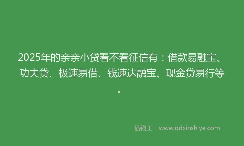 2025年的亲亲小贷看不看征信有：借款易融宝、功夫贷、极速易借、钱速达融宝、现金贷易行等。
