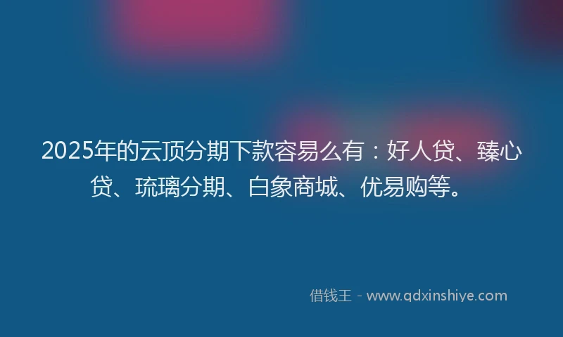 2025年的云顶分期下款容易么有：好人贷、臻心贷、琉璃分期、白象商城、优易购等。