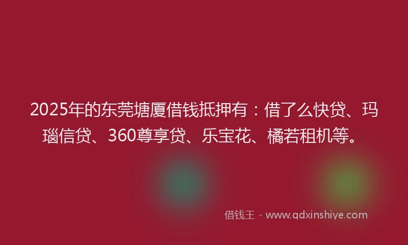 2025年的东莞塘厦借钱抵押有：借了么快贷、玛瑙信贷、360尊享贷、乐宝花、橘若租机等。
