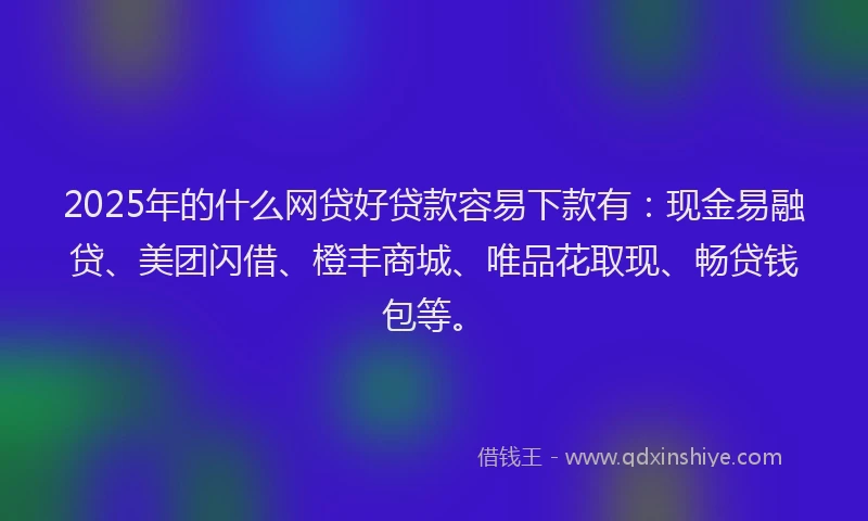 2025年的什么网贷好贷款容易下款有：现金易融贷、美团闪借、橙丰商城、唯品花取现、畅贷钱包等。