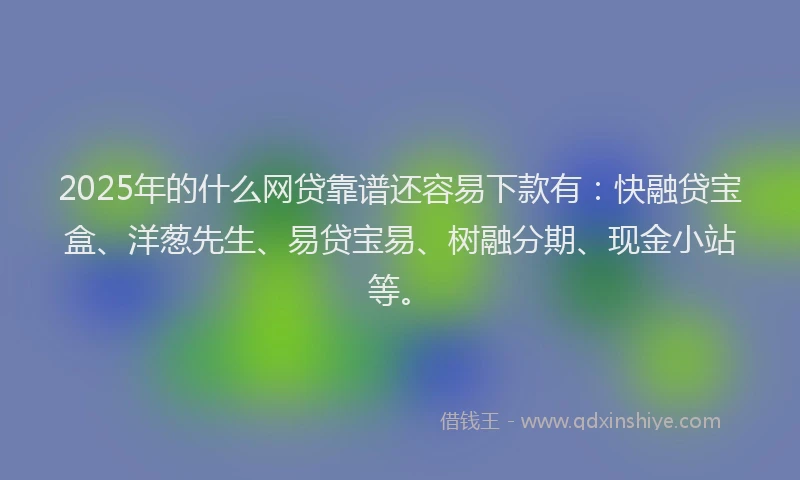 2025年的什么网贷靠谱还容易下款有：快融贷宝盒、洋葱先生、易贷宝易、树融分期、现金小站等。