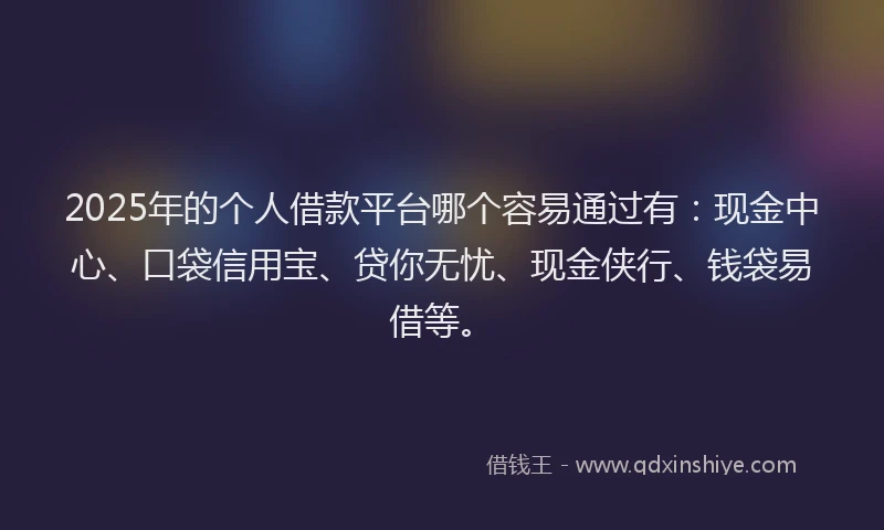 2025年的个人借款平台哪个容易通过有：现金中心、口袋信用宝、贷你无忧、现金侠行、钱袋易借等。
