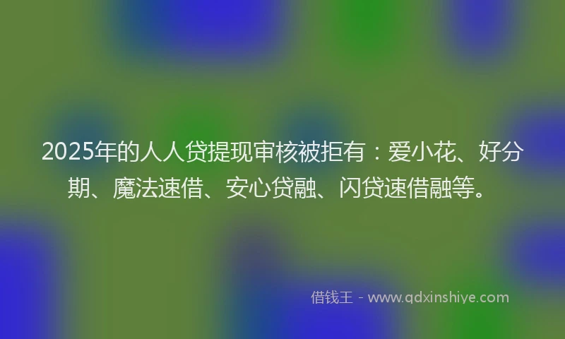 2025年的人人贷提现审核被拒有：爱小花、好分期、魔法速借、安心贷融、闪贷速借融等。