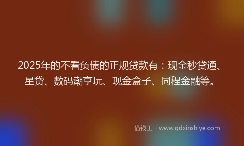 2025年的不看负债的正规贷款有：现金秒贷通、星贷、数码潮享玩、现金盒子、同程金融等。