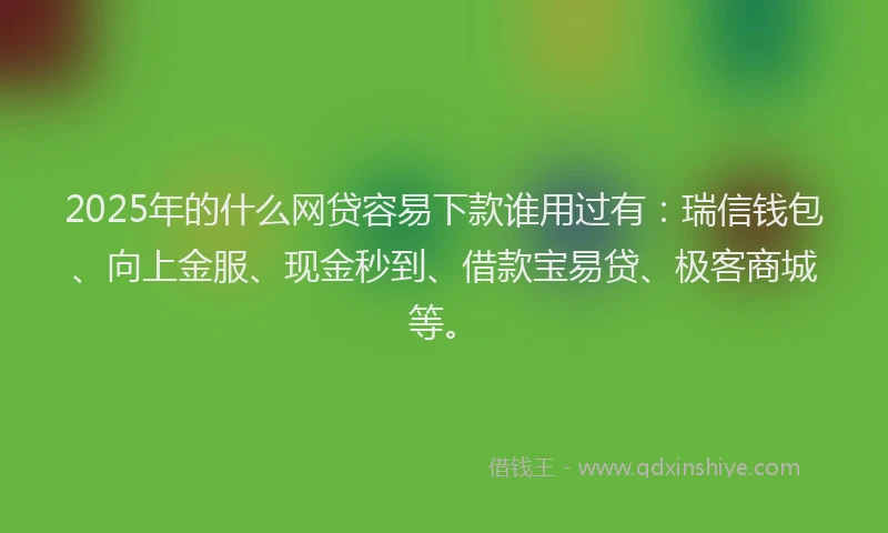 2025年的什么网贷容易下款谁用过有：瑞信钱包、向上金服、现金秒到、借款宝易贷、极客商城等。