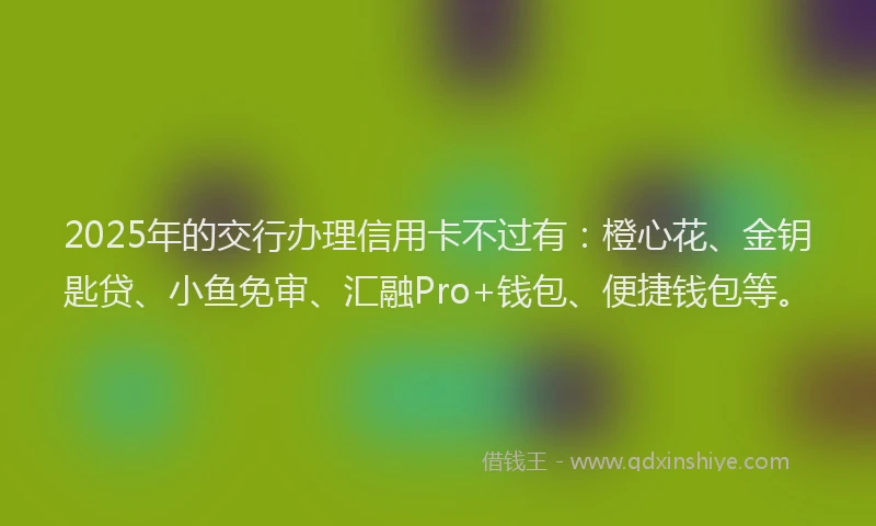 2025年的交行办理信用卡不过有：橙心花、金钥匙贷、小鱼免审、汇融Pro+钱包、便捷钱包等。