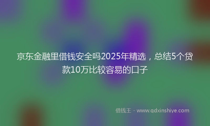 京东金融里借钱安全吗2025年精选，总结5个贷款10万比较容易的口子