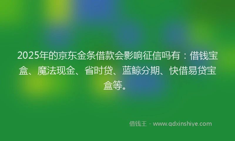 2025年的京东金条借款会影响征信吗有：借钱宝盒、魔法现金、省时贷、蓝鲸分期、快借易贷宝盒等。