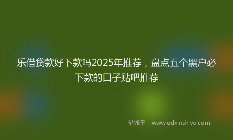 乐借贷款好下款吗2025年推荐，盘点五个黑户必下款的口子贴吧推荐
