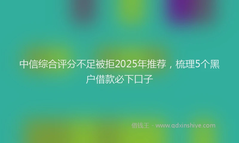 中信综合评分不足被拒2025年推荐，梳理5个黑户借款必下口子