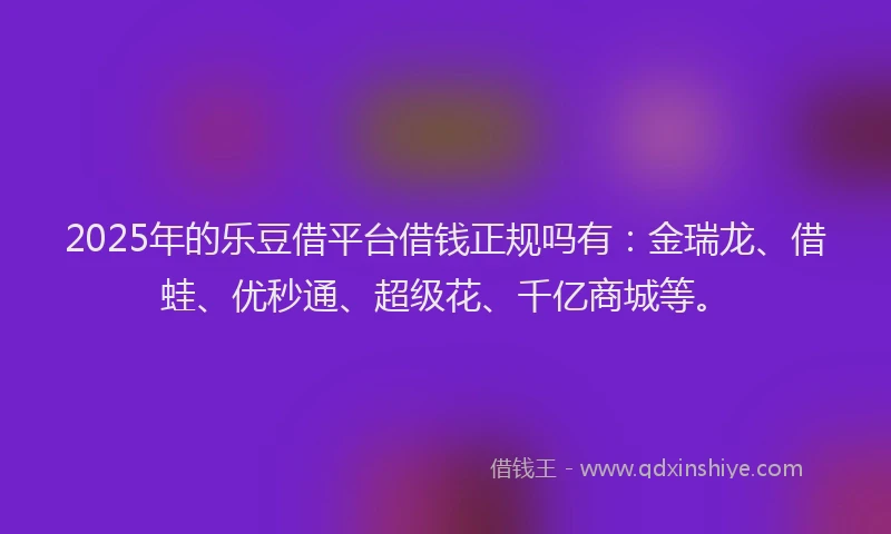 2025年的乐豆借平台借钱正规吗有：金瑞龙、借蛙、优秒通、超级花、千亿商城等。