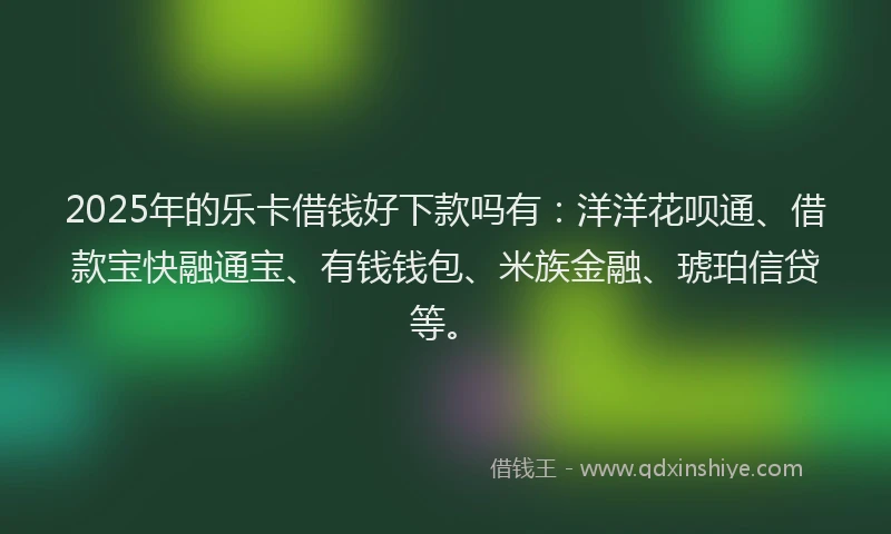 2025年的乐卡借钱好下款吗有：洋洋花呗通、借款宝快融通宝、有钱钱包、米族金融、琥珀信贷等。