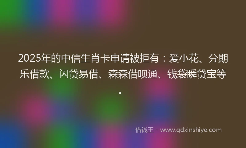 2025年的中信生肖卡申请被拒有：爱小花、分期乐借款、闪贷易借、森森借呗通、钱袋瞬贷宝等。