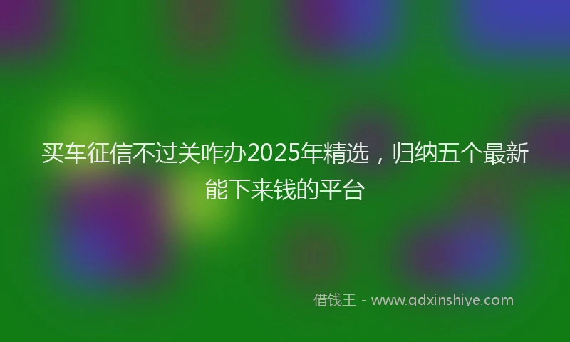 买车征信不过关咋办2025年精选，归纳五个最新能下来钱的平台