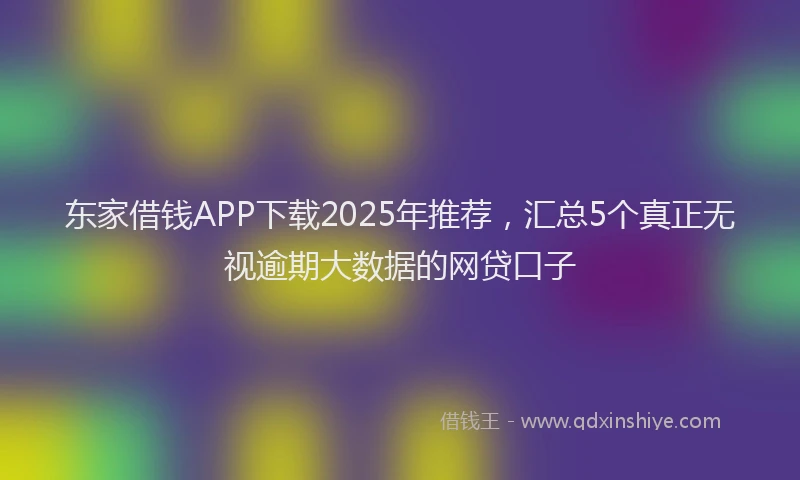 东家借钱APP下载2025年推荐，汇总5个真正无视逾期大数据的网贷口子