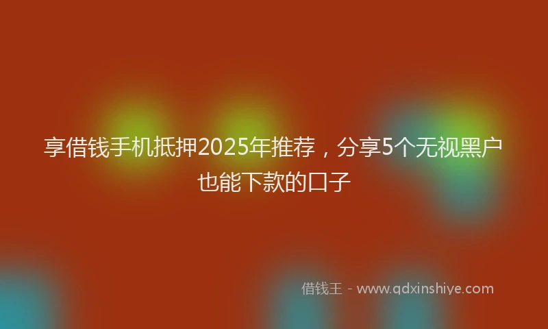 享借钱手机抵押2025年推荐，分享5个无视黑户也能下款的口子