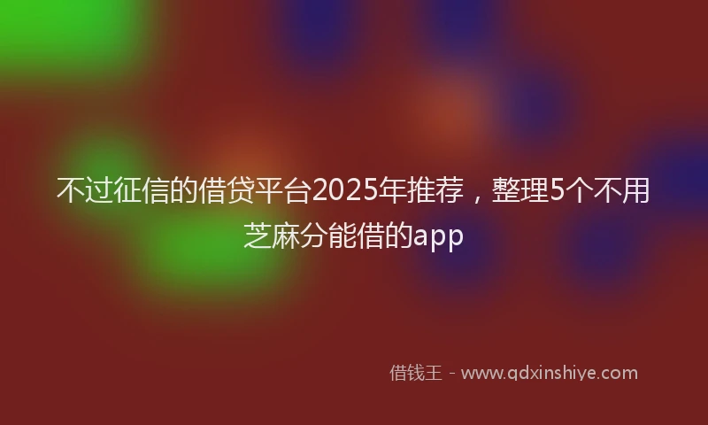 不过征信的借贷平台2025年推荐，整理5个不用芝麻分能借的app
