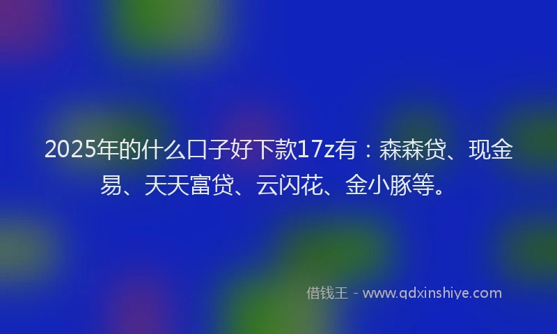 2025年的什么口子好下款17z有：森森贷、现金易、天天富贷、云闪花、金小豚等。